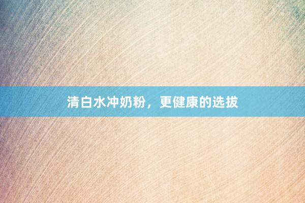 清白水冲奶粉,更健康的选拔