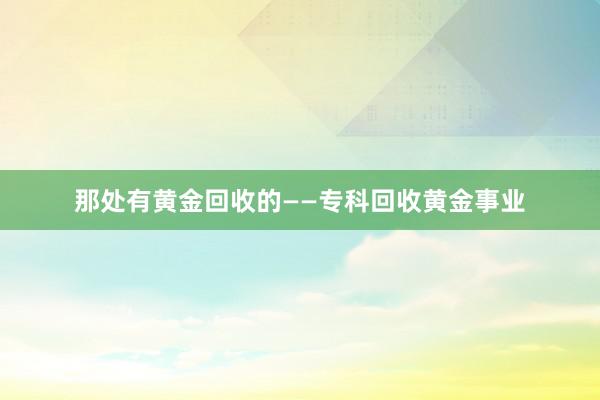 那处有黄金回收的——专科回收黄金事业
