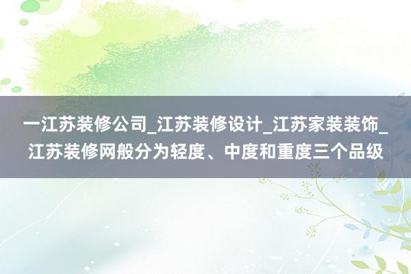 一江苏装修公司_江苏装修设计_江苏家装装饰_江苏装修网般分为轻度、中度和重度三个品级