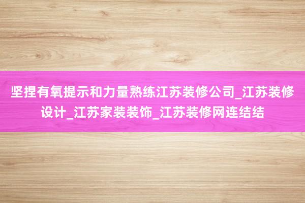坚捏有氧提示和力量熟练江苏装修公司_江苏装修设计_江苏家装装饰_江苏装修网连结结